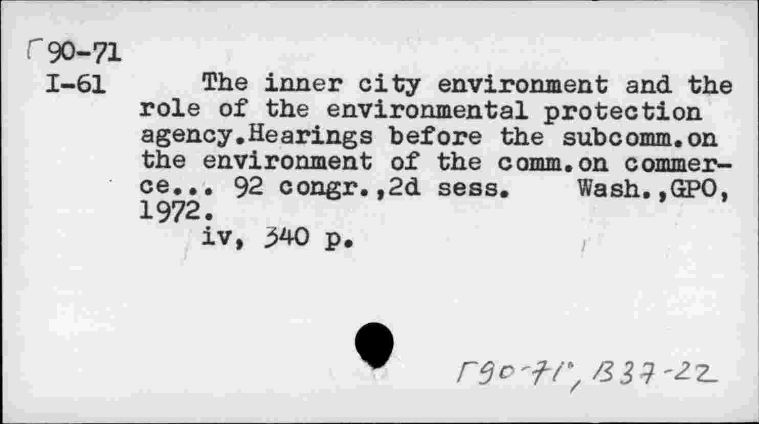 ﻿r 90-71
1-61 The inner city environment and the role of the environmental protection agency.Hearings before the subcomm.on the environment of the comm, on c omni er— ce... 92 congr.,2d sess. Wash.,GPO, 1972.
iv, 340 p.
